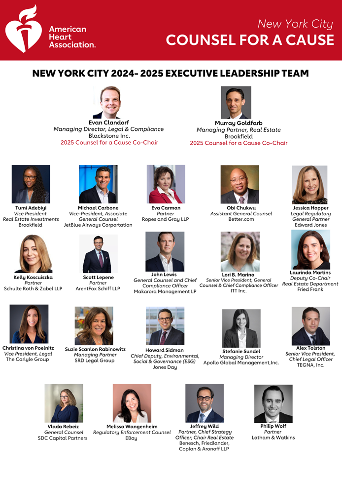 American Heart Association New York City Counsel for a Cause NEW YORK CITY 2024- 2025 EXECUTIVE LEADERSHIP TEAM Evan Clandorf Managing Director, Legal & Compliance Blackstone Inc. 2025 Counsel for a Cause Co-Chair Murray Goldfarb Managing Partner, Real Estate Brookfield 2025 Counsel for a Cause Co-Chair Tumi Adebiyi Vice President Real Estate Investment Brookfield Michael Carbone Vice President, Associate General Counsel JetBlue Airways Corporation Eva Carman Partner Ropes and Gray LLP Obi Chukwu Assistant General Counsel Better.com Jessica Hopper Legal Regulatory General Partner Edward Jones Kelly Koscuiszka Partner Schulte Roth & Zabel LLP Scott Lepene Partner ArentFox Schiff LLP John Lewis General Counsel and Chief Compliance Officer Makarora Management LP Lori B. Marino Senior Vice President, General Counsel, & Chief Compliance Officer ITT Inc. Laurinda Martins Deputy Co-Chair Real Estate Department Fried Frank Christina von Poelnitz Vice President, Legal The Carlyle Group Suzie Scanlon Rabinowitz Managing Partner SRD Legal Group Howard Sidman Chief Deputy, Environmental, Social & Governance (ESG) Jones Day Stefanie Sundel Managing Director Apollo Global Management,Inc. Alex Tolston Senior Vice President, Chief Legal Officer TEGNA, Inc. Vlada Rebeiz General Counsel SDC Capital Partners Melissa Wangenheim Regulatory Enforcement Counsel EBay Jeffrey Wild Partner, Chief Strategy Officer; Chair Real Estate Benesch, Friedlander, Coplan & Aronoff LLP Philip Wolf Partner Latham & Watkins LLP 